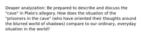 Deaper analyzation: Be prepared to describe and discuss the "cave" in Plato's allegory. How does the situation of the "prisoners in the cave" (who have oriented their thoughts around the blurred world of shadows) compare to our ordinary, everyday situation in the world?