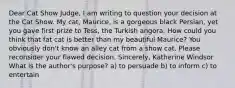 Dear Cat Show Judge, I am writing to question your decision at the Cat Show. My cat, Maurice, is a gorgeous black Persian, yet you gave first prize to Tess, the Turkish angora. How could you think that fat cat is better than my beautiful Maurice? You obviously don't know an alley cat from a show cat. Please reconsider your flawed decision. Sincerely, Katherine Windsor What is the author's purpose? a) to persuade b) to inform c) to entertain