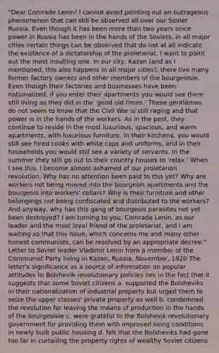 "Dear Comrade Lenin! I cannot avoid pointing out an outrageous phenomenon that can still be observed all over our Soviet Russia. Even though it has been more than two years since power in Russia has been in the hands of the Soviets, in all major cities certain things can be observed that do not at all indicate the existence of a dictatorship of the proletariat. I want to point out the most insulting one. In our city, Kazan (and as I mentioned, this also happens in all major cities), there live many former factory owners and other members of the bourgeoisie. Even though their factories and businesses have been nationalized, if you enter their apartments you would see them still living as they did in the 'good old times.' These gentlemen do not seem to know that the Civil War is still raging and that power is in the hands of the workers. As in the past, they continue to reside in the most luxurious, spacious, and warm apartments, with luxurious furniture. In their kitchens, you would still see hired cooks with white caps and uniforms, and in their households you would still see a variety of servants. In the summer they still go out to their country houses to 'relax.' When I see this, I become almost ashamed of our proletarian revolution. Why has no attention been paid to this yet? Why are workers not being moved into the bourgeois apartments and the bourgeois into workers' cellars? Why is their furniture and other belongings not being confiscated and distributed to the workers? And anyway, why has this gang of bourgeois parasites not yet been destroyed? I am turning to you, Comrade Lenin, as our leader and the most loyal friend of the proletariat, and I am waiting so that this issue, which concerns me and many other honest communists, can be resolved by an appropriate decree." Letter to Soviet leader Vladimir Lenin from a member of the Communist Party living in Kazan, Russia, November, 1920 The letter's significance as a source of information on popular attitudes to Bolshevik revolutionary policies lies in the fact that it suggests that some Soviet citizens a. supported the Bolsheviks in their nationalization of industrial property but urged them to seize the upper classes' private property as well b. condemned the revolution for leaving the means of production in the hands of the bourgeoisie c. were grateful to the Bolshevik revolutionary government for providing them with improved living conditions in newly built public housing d. felt that the Bolsheviks had gone too far in curtailing the property rights of wealthy Soviet citizens