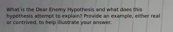 What is the Dear Enemy Hypothesis and what does this hypothesis attempt to explain? Provide an example, either real or contrived, to help illustrate your answer.