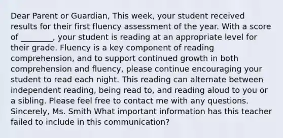 Dear Parent or Guardian, This week, your student received results for their first fluency assessment of the year. With a score of ________, your student is reading at an appropriate level for their grade. Fluency is a key component of reading comprehension, and to support continued growth in both comprehension and fluency, please continue encouraging your student to read each night. This reading can alternate between independent reading, being read to, and reading aloud to you or a sibling. Please feel free to contact me with any questions. Sincerely, Ms. Smith What important information has this teacher failed to include in this communication?