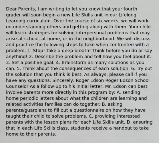 Dear Parents, I am writing to let you know that your fourth grader will soon begin a new Life Skills unit in our Lifelong Learning curriculum. Over the course of six weeks, we will work on understanding others and getting along with them. Your child will learn strategies for solving interpersonal problems that may arise at school, at home, or in the neighborhood. We will discuss and practice the following steps to take when confronted with a problem. 1. Stop! Take a deep breath! Think before you do or say anything! 2. Describe the problem and tell how you feel about it. 3. Set a positive goal. 4. Brainstorm as many solutions as you can. 5. Think about the consequences of each solution. 6. Try out the solution that you think is best. As always, please call if you have any questions. Sincerely, Roger Edson Roger Edson School Counselor As a follow-up to his initial letter, Mr. Edson can best involve parents more directly in this program by: A. sending home periodic letters about what the children are learning and related activities families can do together. B. asking parents/guardians to fill out a questionnaire on how they have taught their child to solve problems. C. providing interested parents with the lesson plans for each Life Skills unit. D. ensuring that in each Life Skills class, students receive a handout to take home to their parents.