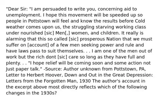 "Dear Sir: "I am persuaded to write you, concerning aid to unemployment. I hope this movement will be speeded up so people in Pottstown will feel and know the results before Cold weather comes upon us, the struggling starving working class under nourished [sic] Men[,] women, and children. It really is alarming that this so called [sic] prosperous Nation that we must suffer on [account] of a few men seeking power and rule and have laws pass to suit themselves. . . I am one of the men out of work but the rich dont [sic] care so long as they have full and plenty. . . "I hope relief will be coming soon and some action not Just paper talk." -Source: Author unknown from Pottstown, PA, Letter to Herbert Hoover, Down and Out in the Great Depression: Letters from the Forgotten Man, 1930 The author's account in the excerpt above most directly reflects which of the following changes in the 1930s?