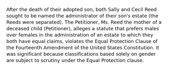 After the death of their adopted son, both Sally and Cecil Reed sought to be named the administrator of their son's estate (the Reeds were separated). The Petitioner, Ms. Reed the mother of a deceased child (Petitioner), alleges a statute that prefers males over females in the administration of an estate to which they both have equal claims, violates the Equal Protection Clause of the Fourteenth Amendment of the United States Constitution. It was significant because classifications based solely on gender are subject to scrutiny under the Equal Protection clause.