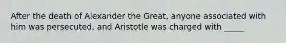 After the death of Alexander the Great, anyone associated with him was persecuted, and Aristotle was charged with _____