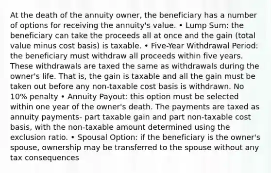 At the death of the annuity owner, the beneficiary has a number of options for receiving the annuity's value. • Lump Sum: the beneficiary can take the proceeds all at once and the gain (total value minus cost basis) is taxable. • Five-Year Withdrawal Period: the beneficiary must withdraw all proceeds within five years. These withdrawals are taxed the same as withdrawals during the owner's life. That is, the gain is taxable and all the gain must be taken out before any non-taxable cost basis is withdrawn. No 10% penalty • Annuity Payout: this option must be selected within one year of the owner's death. The payments are taxed as annuity payments- part taxable gain and part non-taxable cost basis, with the non-taxable amount determined using the exclusion ratio. • Spousal Option: if the beneficiary is the owner's spouse, ownership may be transferred to the spouse without any tax consequences