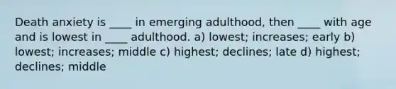 Death anxiety is ____ in emerging adulthood, then ____ with age and is lowest in ____ adulthood. a) lowest; increases; early b) lowest; increases; middle c) highest; declines; late d) highest; declines; middle