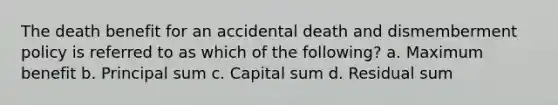 The death benefit for an accidental death and dismemberment policy is referred to as which of the following? a. Maximum benefit b. Principal sum c. Capital sum d. Residual sum