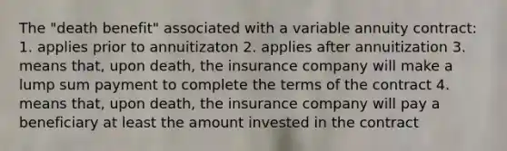 The "death benefit" associated with a variable annuity contract: 1. applies prior to annuitizaton 2. applies after annuitization 3. means that, upon death, the insurance company will make a lump sum payment to complete the terms of the contract 4. means that, upon death, the insurance company will pay a beneficiary at least the amount invested in the contract