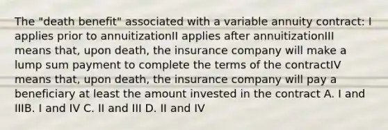 The "death benefit" associated with a variable annuity contract: I applies prior to annuitizationII applies after annuitizationIII means that, upon death, the insurance company will make a lump sum payment to complete the terms of the contractIV means that, upon death, the insurance company will pay a beneficiary at least the amount invested in the contract A. I and IIIB. I and IV C. II and III D. II and IV