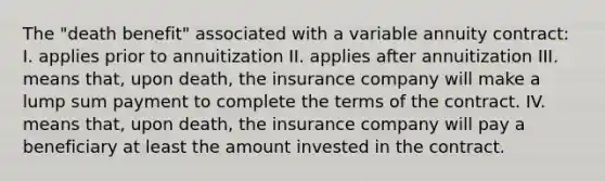 The "death benefit" associated with a variable annuity contract: I. applies prior to annuitization II. applies after annuitization III. means that, upon death, the insurance company will make a lump sum payment to complete the terms of the contract. IV. means that, upon death, the insurance company will pay a beneficiary at least the amount invested in the contract.