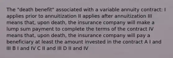 The "death benefit" associated with a variable annuity contract: I applies prior to annuitization II applies after annuitization III means that, upon death, the insurance company will make a lump sum payment to complete the terms of the contract IV means that, upon death, the insurance company will pay a beneficiary at least the amount invested in the contract A I and III B I and IV C II and III D II and IV