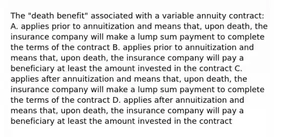 The "death benefit" associated with a variable annuity contract: A. applies prior to annuitization and means that, upon death, the insurance company will make a lump sum payment to complete the terms of the contract B. applies prior to annuitization and means that, upon death, the insurance company will pay a beneficiary at least the amount invested in the contract C. applies after annuitization and means that, upon death, the insurance company will make a lump sum payment to complete the terms of the contract D. applies after annuitization and means that, upon death, the insurance company will pay a beneficiary at least the amount invested in the contract