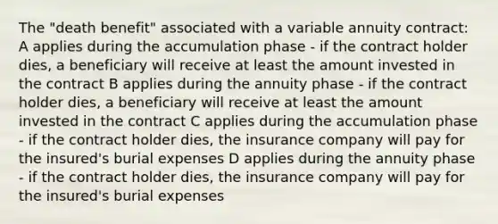 The "death benefit" associated with a variable annuity contract: A applies during the accumulation phase - if the contract holder dies, a beneficiary will receive at least the amount invested in the contract B applies during the annuity phase - if the contract holder dies, a beneficiary will receive at least the amount invested in the contract C applies during the accumulation phase - if the contract holder dies, the insurance company will pay for the insured's burial expenses D applies during the annuity phase - if the contract holder dies, the insurance company will pay for the insured's burial expenses