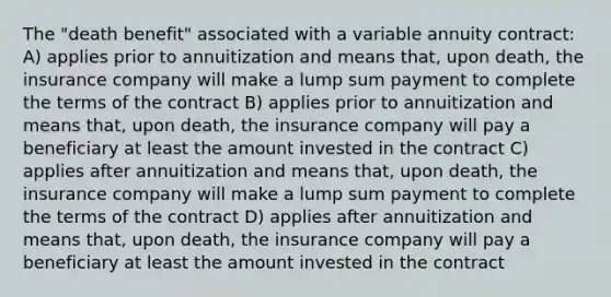 The "death benefit" associated with a variable annuity contract: A) applies prior to annuitization and means that, upon death, the insurance company will make a lump sum payment to complete the terms of the contract B) applies prior to annuitization and means that, upon death, the insurance company will pay a beneficiary at least the amount invested in the contract C) applies after annuitization and means that, upon death, the insurance company will make a lump sum payment to complete the terms of the contract D) applies after annuitization and means that, upon death, the insurance company will pay a beneficiary at least the amount invested in the contract