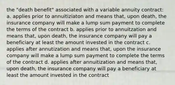 the "death benefit" associated with a variable annuity contract: a. applies prior to annuitiziaton and means that, upon death, the insurance company will make a lump sum payment to complete the terms of the contract b. applies prior to annuitzation and means that, upon death, the insurance company will pay a beneficiary at least the amount invested in the contract c. applies after annutization and means that, upon the insurance company will make a lump sum payment to complete the terms of the contract d. applies after annuitization and means that, upon death, the insurance company will pay a beneficiary at least the amount invested in the contract