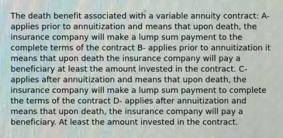 The death benefit associated with a variable annuity contract: A- applies prior to annuitization and means that upon death, the insurance company will make a lump sum payment to the complete terms of the contract B- applies prior to annuitization it means that upon death the insurance company will pay a beneficiary at least the amount invested in the contract. C- applies after annuitization and means that upon death, the insurance company will make a lump sum payment to complete the terms of the contract D- applies after annuitization and means that upon death, the insurance company will pay a beneficiary. At least the amount invested in the contract.