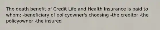 The death benefit of Credit Life and Health Insurance is paid to whom: -beneficiary of policyowner's choosing -the creditor -the policyowner -the insured