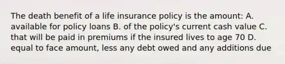 The death benefit of a life insurance policy is the amount: A. available for policy loans B. of the policy's current cash value C. that will be paid in premiums if the insured lives to age 70 D. equal to face amount, less any debt owed and any additions due