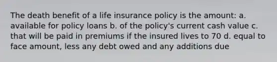 The death benefit of a life insurance policy is the amount: a. available for policy loans b. of the policy's current cash value c. that will be paid in premiums if the insured lives to 70 d. equal to face amount, less any debt owed and any additions due