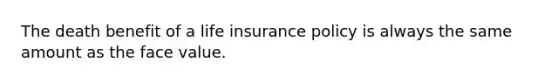 The death benefit of a life insurance policy is always the same amount as the face value.