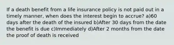 If a death benefit from a life insurance policy is not paid out in a timely manner, when does the interest begin to accrue? a)60 days after the death of the insured b)After 30 days from the date the benefit is due c)Immediately d)After 2 months from the date the proof of death is received