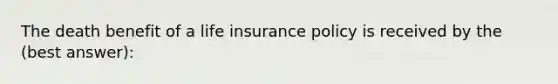 The death benefit of a life insurance policy is received by the (best answer):