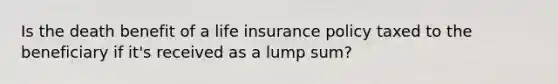 Is the death benefit of a life insurance policy taxed to the beneficiary if it's received as a lump sum?