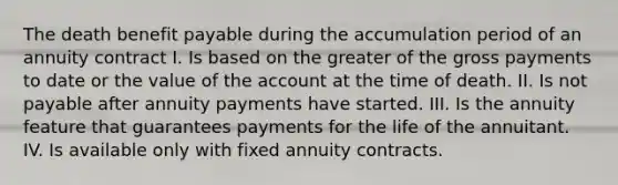 The death benefit payable during the accumulation period of an annuity contract I. Is based on the greater of the gross payments to date or the value of the account at the time of death. II. Is not payable after annuity payments have started. III. Is the annuity feature that guarantees payments for the life of the annuitant. IV. Is available only with fixed annuity contracts.