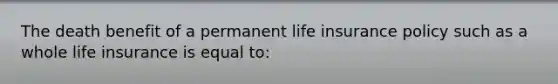 The death benefit of a permanent life insurance policy such as a whole life insurance is equal to: