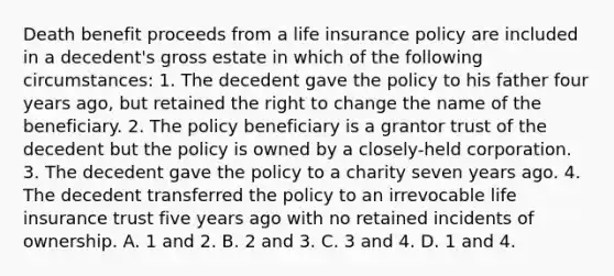 Death benefit proceeds from a life insurance policy are included in a decedent's gross estate in which of the following circumstances: 1. The decedent gave the policy to his father four years ago, but retained the right to change the name of the beneficiary. 2. The policy beneficiary is a grantor trust of the decedent but the policy is owned by a closely-held corporation. 3. The decedent gave the policy to a charity seven years ago. 4. The decedent transferred the policy to an irrevocable life insurance trust five years ago with no retained incidents of ownership. A. 1 and 2. B. 2 and 3. C. 3 and 4. D. 1 and 4.