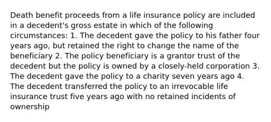 Death benefit proceeds from a life insurance policy are included in a decedent's gross estate in which of the following circumstances: 1. The decedent gave the policy to his father four years ago, but retained the right to change the name of the beneficiary 2. The policy beneficiary is a grantor trust of the decedent but the policy is owned by a closely-held corporation 3. The decedent gave the policy to a charity seven years ago 4. The decedent transferred the policy to an irrevocable life insurance trust five years ago with no retained incidents of ownership