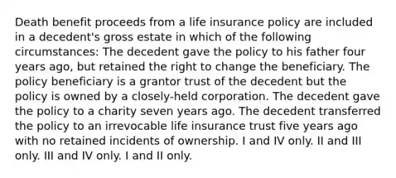 Death benefit proceeds from a life insurance policy are included in a decedent's gross estate in which of the following circumstances: The decedent gave the policy to his father four years ago, but retained the right to change the beneficiary. The policy beneficiary is a grantor trust of the decedent but the policy is owned by a closely-held corporation. The decedent gave the policy to a charity seven years ago. The decedent transferred the policy to an irrevocable life insurance trust five years ago with no retained incidents of ownership. I and IV only. II and III only. III and IV only. I and II only.