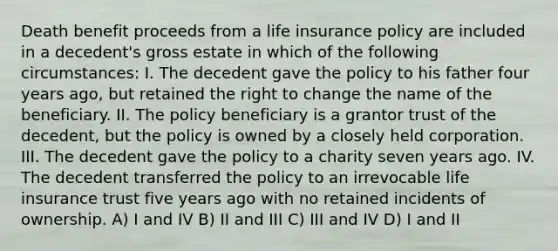 Death benefit proceeds from a life insurance policy are included in a decedent's gross estate in which of the following circumstances: I. The decedent gave the policy to his father four years ago, but retained the right to change the name of the beneficiary. II. The policy beneficiary is a grantor trust of the decedent, but the policy is owned by a closely held corporation. III. The decedent gave the policy to a charity seven years ago. IV. The decedent transferred the policy to an irrevocable life insurance trust five years ago with no retained incidents of ownership. A) I and IV B) II and III C) III and IV D) I and II