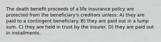 The death benefit proceeds of a life insurance policy are protected from the beneficiary's creditors unless: A) they are paid to a contingent beneficiary. B) they are paid out in a lump sum. C) they are held in trust by the insurer. D) they are paid out in installments.