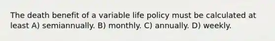 The death benefit of a variable life policy must be calculated at least A) semiannually. B) monthly. C) annually. D) weekly.