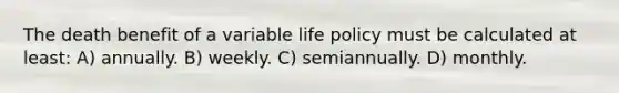 The death benefit of a variable life policy must be calculated at least: A) annually. B) weekly. C) semiannually. D) monthly.