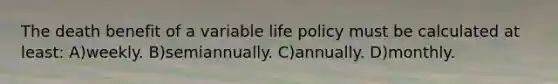 The death benefit of a variable life policy must be calculated at least: A)weekly. B)semiannually. C)annually. D)monthly.