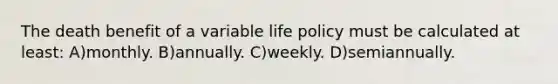 The death benefit of a variable life policy must be calculated at least: A)monthly. B)annually. C)weekly. D)semiannually.