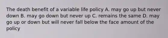 The death benefit of a variable life policy A. may go up but never down B. may go down but never up C. remains the same D. may go up or down but will never fall below the face amount of the policy