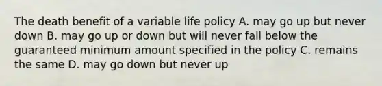 The death benefit of a variable life policy A. may go up but never down B. may go up or down but will never fall below the guaranteed minimum amount specified in the policy C. remains the same D. may go down but never up