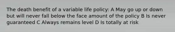 The death benefit of a variable life policy: A May go up or down but will never fall below the face amount of the policy B Is never guaranteed C Always remains level D Is totally at risk