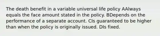 The death benefit in a variable universal life policy AAlways equals the face amount stated in the policy. BDepends on the performance of a separate account. CIs guaranteed to be higher than when the policy is originally issued. DIs fixed.