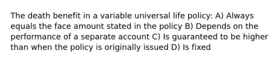 The death benefit in a variable universal life policy: A) Always equals the face amount stated in the policy B) Depends on the performance of a separate account C) Is guaranteed to be higher than when the policy is originally issued D) Is fixed