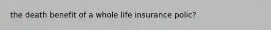 the death benefit of a whole life insurance polic?