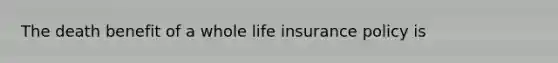 The death benefit of a whole life insurance policy is