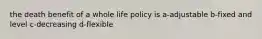 the death benefit of a whole life policy is a-adjustable b-fixed and level c-decreasing d-flexible