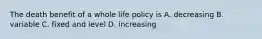 The death benefit of a whole life policy is A. decreasing B. variable C. fixed and level D. increasing