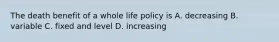 The death benefit of a whole life policy is A. decreasing B. variable C. fixed and level D. increasing