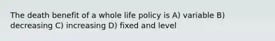 The death benefit of a whole life policy is A) variable B) decreasing C) increasing D) fixed and level